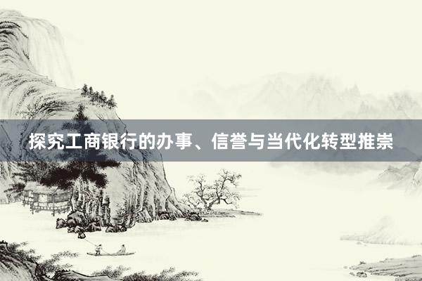 探究工商银行的办事、信誉与当代化转型推崇