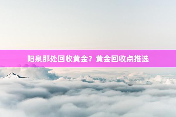 阳泉那处回收黄金？黄金回收点推选