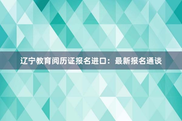 辽宁教育阅历证报名进口：最新报名通谈