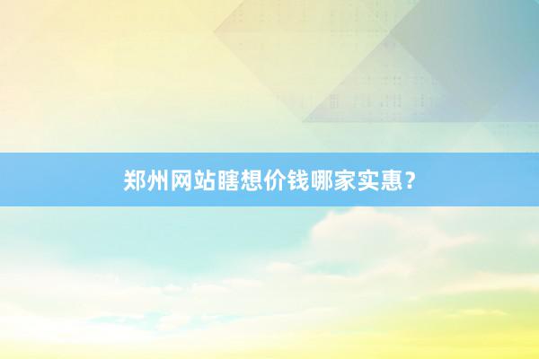 郑州网站瞎想价钱哪家实惠？