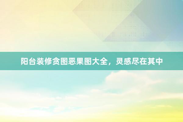 阳台装修贪图恶果图大全，灵感尽在其中